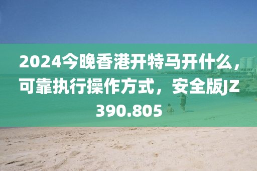 2024今晚香港开特马开什么，可靠执行操作方式，安全版JZ390.805