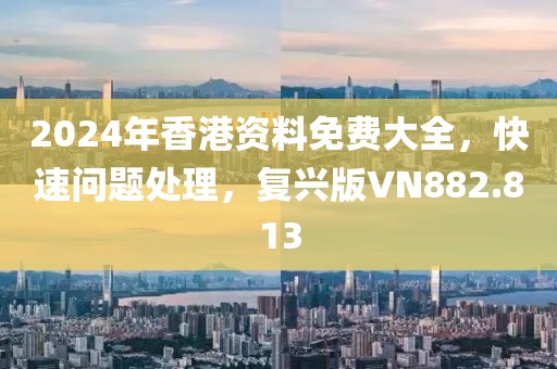 2024年香港资料免费大全，快速问题处理，复兴版VN882.813