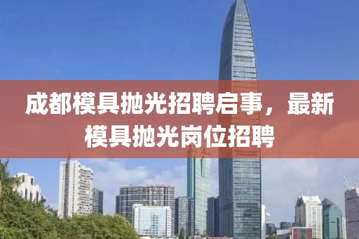 成都模具抛光招聘启事，最新模具抛光岗位招聘