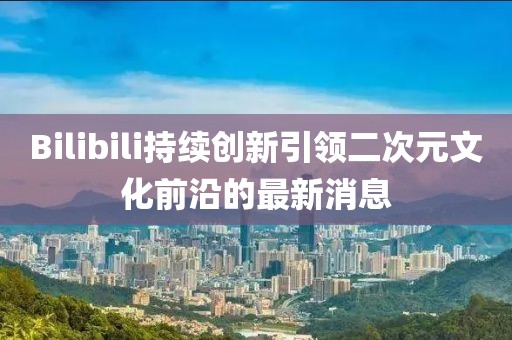 Bilibili持续创新引领二次元文化前沿的最新消息