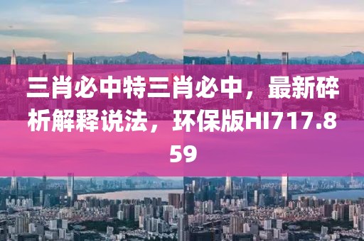 三肖必中特三肖必中，最新碎析解释说法，环保版HI717.859
