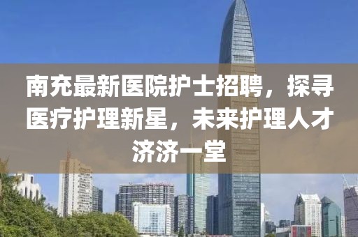 南充最新医院护士招聘，探寻医疗护理新星，未来护理人才济济一堂