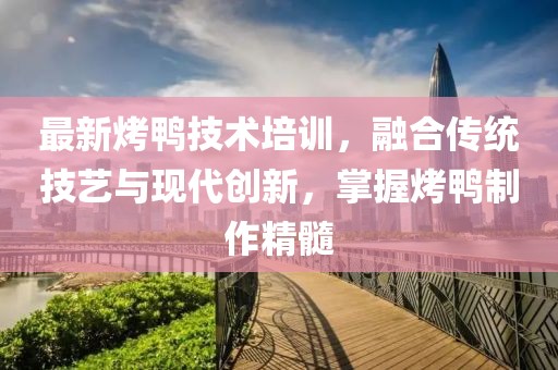 最新烤鸭技术培训，融合传统技艺与现代创新，掌握烤鸭制作精髓