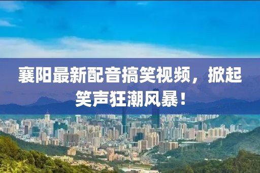 襄阳最新配音搞笑视频，掀起笑声狂潮风暴！