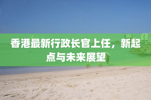 香港最新行政长官上任，新起点与未来展望