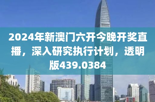 2024年新澳门六开今晚开奖直播，深入研究执行计划，透明版439.0384