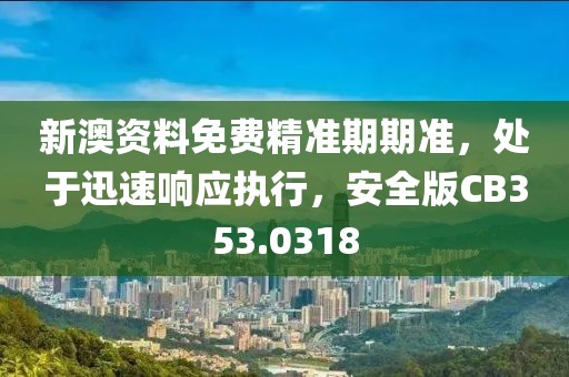 新澳资料免费精准期期准，处于迅速响应执行，安全版CB353.0318
