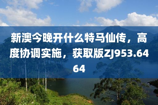 新澳今晚开什么特马仙传，高度协调实施，获取版ZJ953.6464