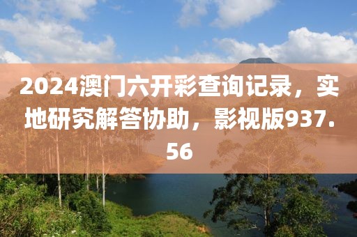 2024澳门六开彩查询记录，实地研究解答协助，影视版937.56