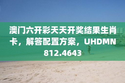 澳门六开彩天天开奖结果生肖卡，解答配置方案，UHDMN812.4643