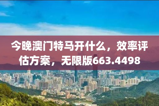 今晚澳门特马开什么，效率评估方案，无限版663.4498