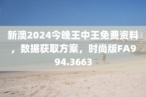 新澳2024今晚王中王免费资料，数据获取方案，时尚版FA994.3663