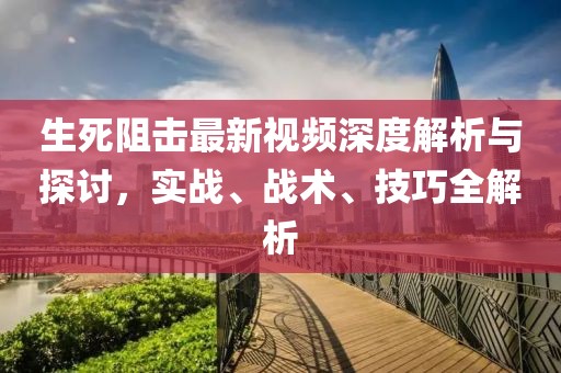 生死阻击最新视频深度解析与探讨，实战、战术、技巧全解析