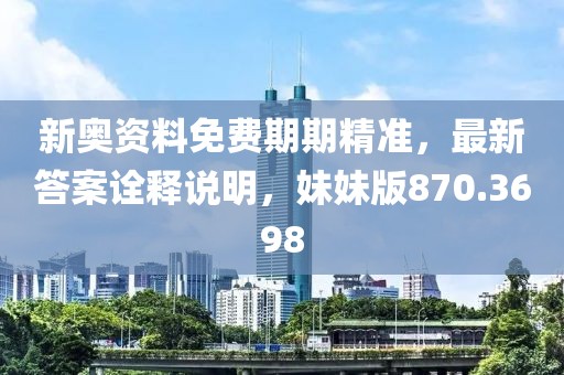 新奥资料免费期期精准，最新答案诠释说明，妹妹版870.3698