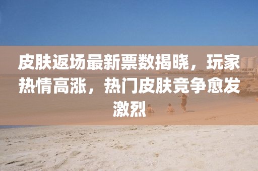 皮肤返场最新票数揭晓，玩家热情高涨，热门皮肤竞争愈发激烈
