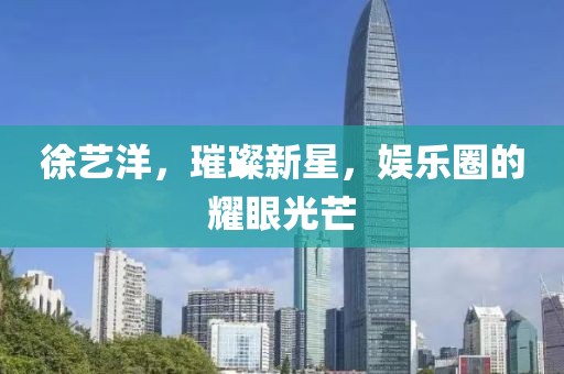 徐艺洋，璀璨新星，娱乐圈的耀眼光芒
