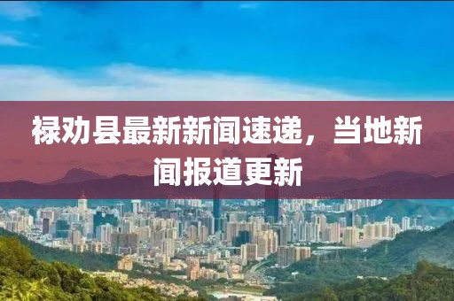 禄劝县最新新闻速递，当地新闻报道更新
