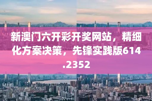 新澳门六开彩开奖网站，精细化方案决策，先锋实践版614.2352