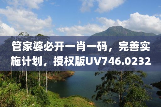 管家婆必开一肖一码，完善实施计划，授权版UV746.0232