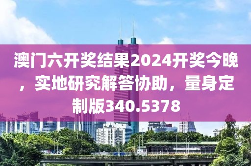 澳门六开奖结果2024开奖今晚，实地研究解答协助，量身定制版340.5378