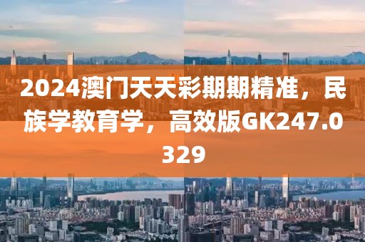 2024澳门天天彩期期精准，民族学教育学，高效版GK247.0329