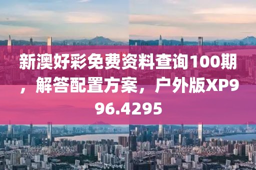 新澳好彩免费资料查询100期，解答配置方案，户外版XP996.4295