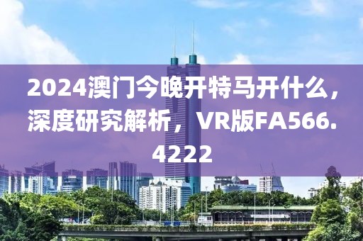 2024澳门今晚开特马开什么，深度研究解析，VR版FA566.4222