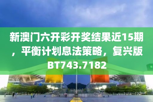 新澳门六开彩开奖结果近15期，平衡计划息法策略，复兴版BT743.7182