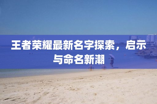 王者荣耀最新名字探索，启示与命名新潮
