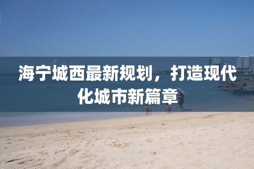 海宁城西最新规划，打造现代化城市新篇章
