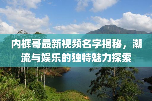 内裤哥最新视频名字揭秘，潮流与娱乐的独特魅力探索