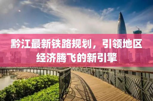 黔江最新铁路规划，引领地区经济腾飞的新引擎