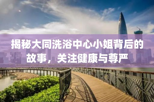 揭秘大同洗浴中心小姐背后的故事，关注健康与尊严