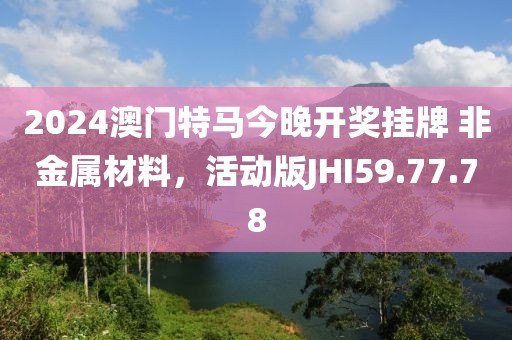 2024澳门特马今晚开奖挂牌 非金属材料，活动版JHI59.77.78