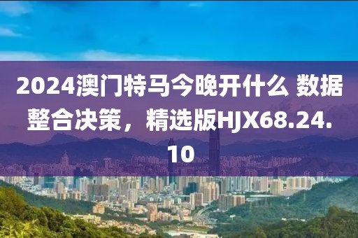 2024澳门特马今晚开什么 数据整合决策，精选版HJX68.24.10