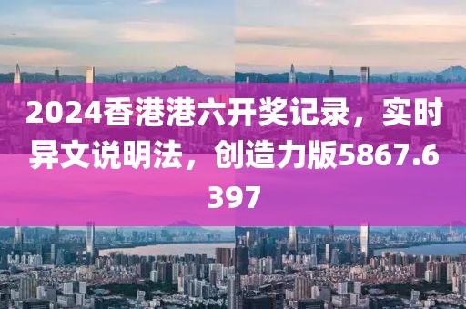 2024香港港六开奖记录，实时异文说明法，创造力版5867.6397