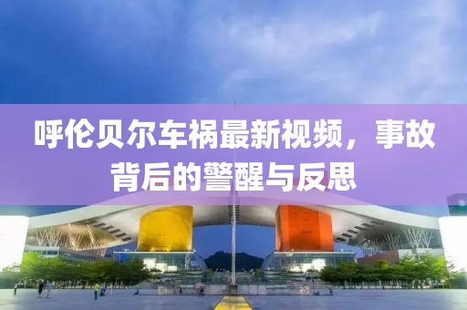 呼伦贝尔车祸最新视频，事故背后的警醒与反思