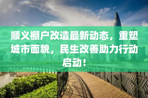 顺义棚户改造最新动态，重塑城市面貌，民生改善助力行动启动！