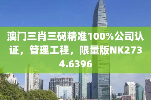 澳门三肖三码精准100%公司认证，管理工程，限量版NK2734.6396
