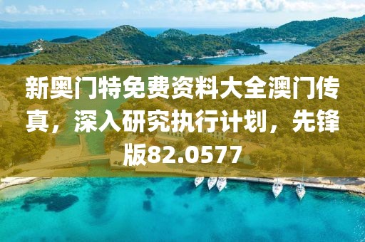 新奥门特免费资料大全澳门传真，深入研究执行计划，先锋版82.0577