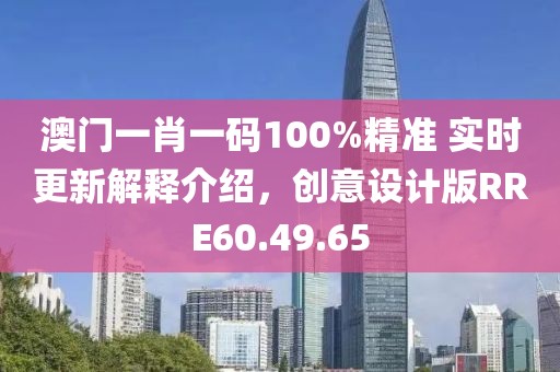 澳门一肖一码100%精准 实时更新解释介绍，创意设计版RRE60.49.65
