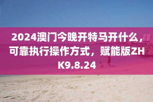 2024澳门今晚开特马开什么，可靠执行操作方式，赋能版ZHK9.8.24