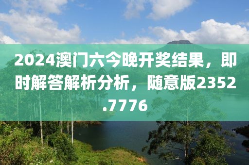 2024澳门六今晚开奖结果，即时解答解析分析，随意版2352.7776