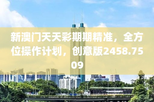 新澳门天天彩期期精准，全方位操作计划，创意版2458.7509