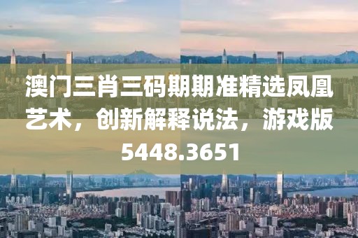 澳门三肖三码期期准精选凤凰艺术，创新解释说法，游戏版5448.3651
