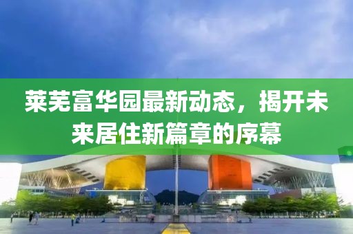 莱芜富华园最新动态，揭开未来居住新篇章的序幕