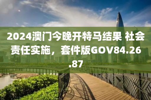 2024澳门今晚开特马结果 社会责任实施，套件版GOV84.26.87