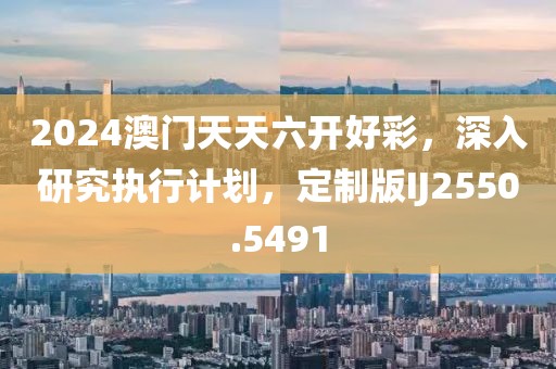 2024澳门天天六开好彩，深入研究执行计划，定制版IJ2550.5491