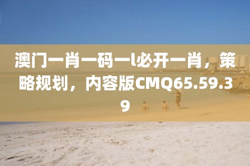 澳门一肖一码一l必开一肖，策略规划，内容版CMQ65.59.39
