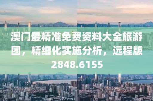 澳门最精准免费资料大全旅游团，精细化实施分析，远程版2848.6155